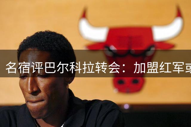 名宿评巴尔科拉转会：加盟红军或成关键一步