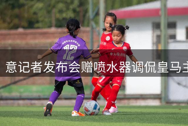意记者发布会赠喷水器调侃皇马主帅 暗讽巴萨往事